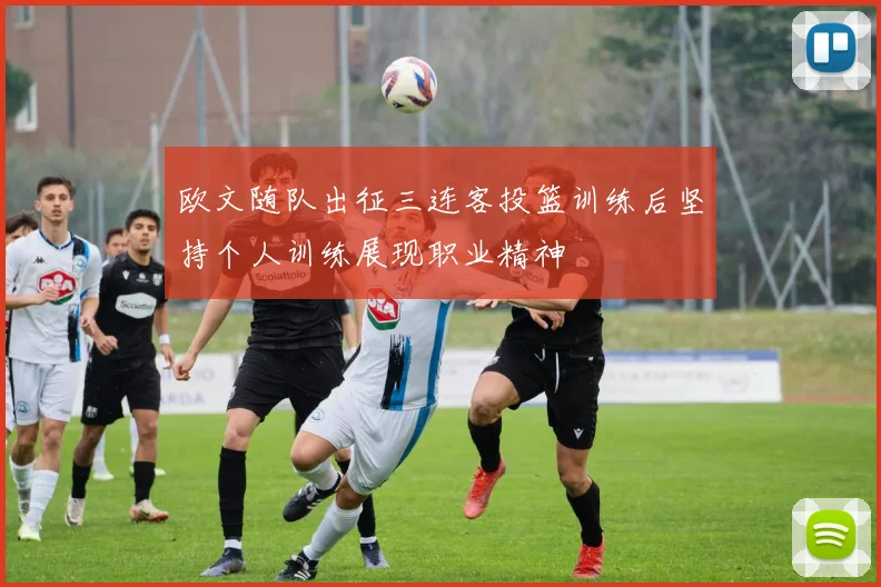 欧文随队出征三连客投篮训练后坚持个人训练展现职业精神