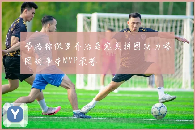 蒂格称保罗乔治是完美拼图助力塔图姆争夺MVP荣誉