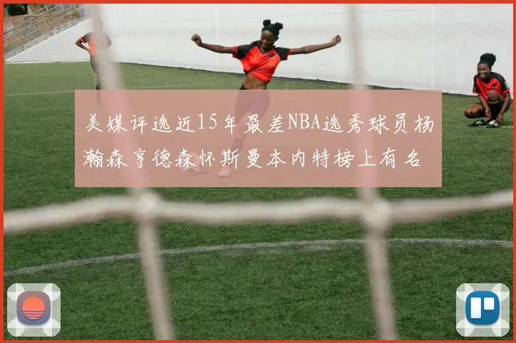 美媒评选近15年最差NBA选秀球员杨瀚森亨德森怀斯曼本内特榜上有名