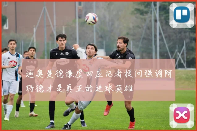 迪奥曼德谦虚回应记者提问强调阿玛德才是真正的进球英雄