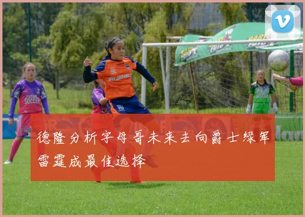 德隆分析字母哥未来去向爵士绿军雷霆成最佳选择