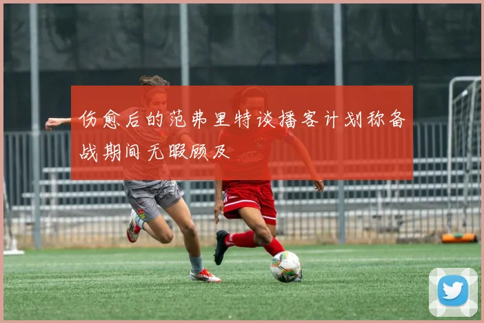 伤愈后的范弗里特谈播客计划称备战期间无暇顾及