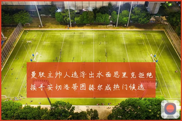 曼联主帅人选浮出水面恩里克拒绝接手安切洛蒂图赫尔成热门候选