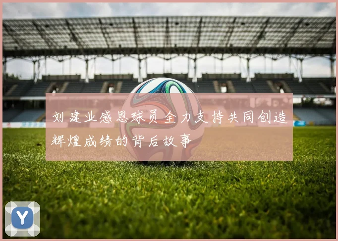 刘建业感恩球员全力支持共同创造辉煌成绩的背后故事