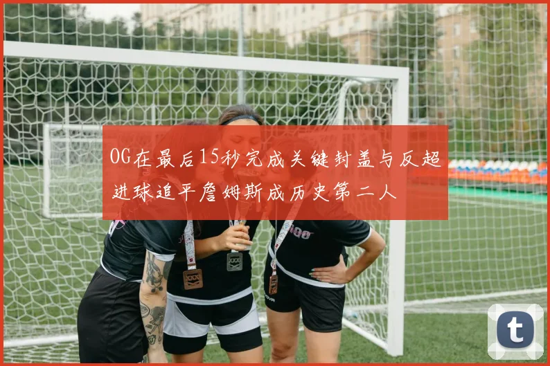 OG在最后15秒完成关键封盖与反超进球追平詹姆斯成历史第二人