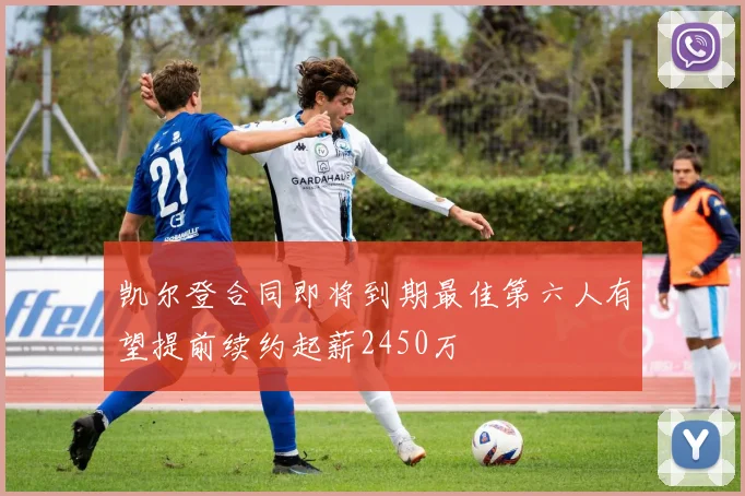 凯尔登合同即将到期最佳第六人有望提前续约起薪2450万