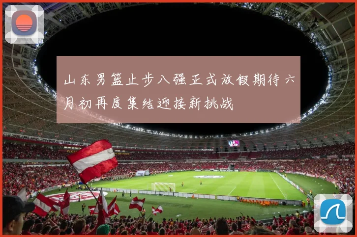 山东男篮止步八强正式放假期待六月初再度集结迎接新挑战