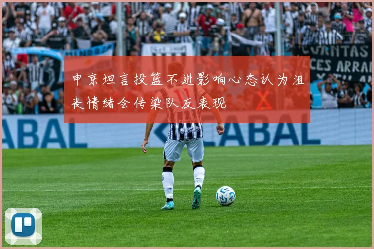申京坦言投篮不进影响心态认为沮丧情绪会传染队友表现