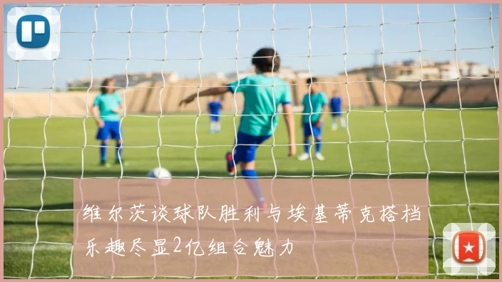 维尔茨谈球队胜利与埃基蒂克搭档乐趣尽显2亿组合魅力
