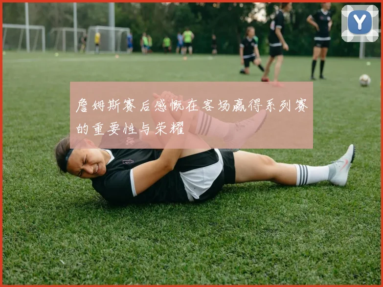 詹姆斯赛后感慨在客场赢得系列赛的重要性与荣耀