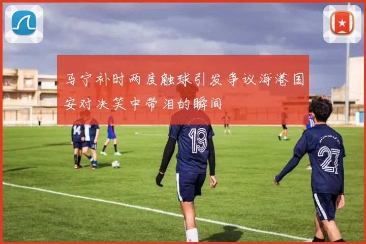 马宁补时两度触球引发争议海港国安对决笑中带泪的瞬间