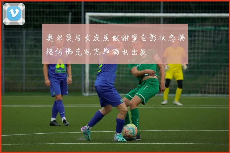 奥尔莫与女友度假甜蜜合影状态满格仿佛充电完毕满电出发