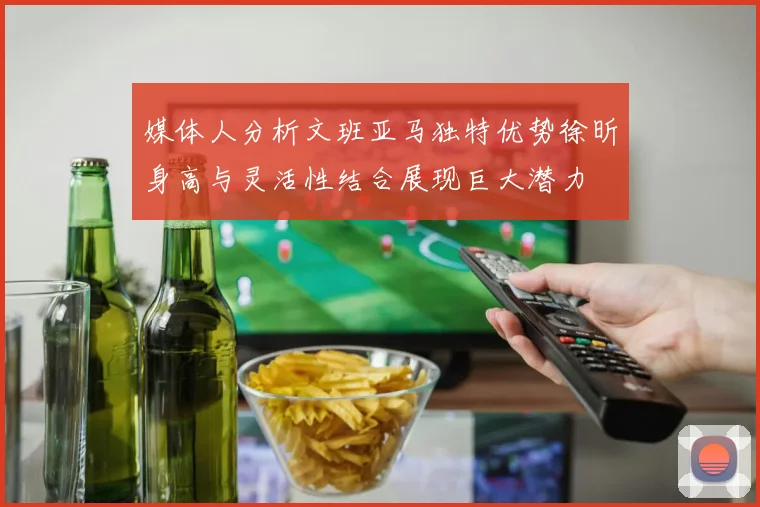 媒体人分析文班亚马独特优势徐昕身高与灵活性结合展现巨大潜力