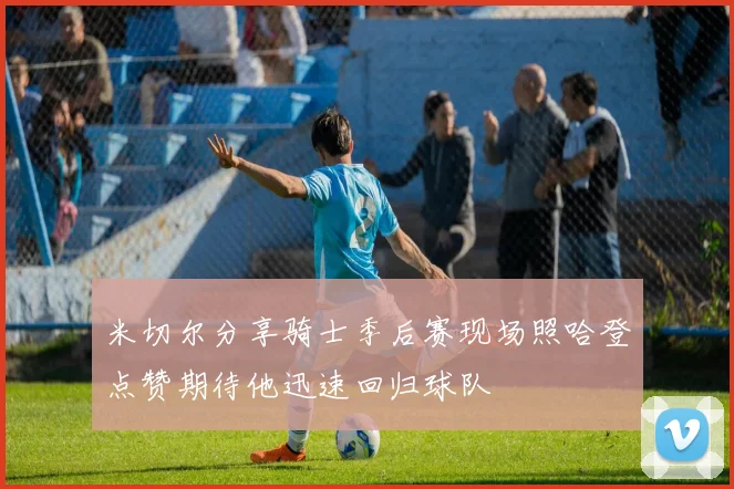 米切尔分享骑士季后赛现场照哈登点赞期待他迅速回归球队