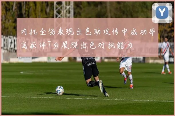 内托全场表现出色助攻传中成功率高获评7分展现出色对抗能力