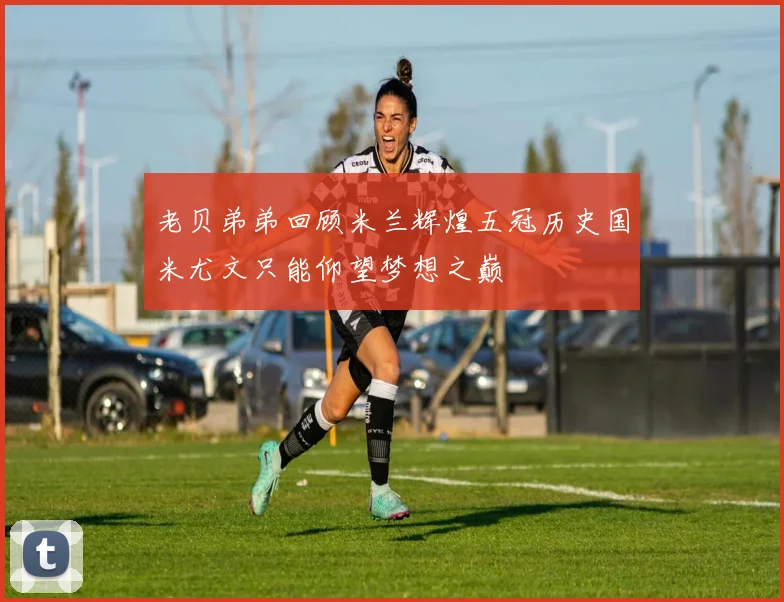 老贝弟弟回顾米兰辉煌五冠历史国米尤文只能仰望梦想之巅
