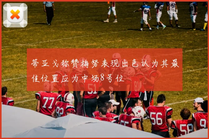 蒂亚戈称赞梅努表现出色认为其最佳位置应为中场8号位