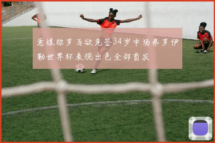 意媒称罗马欲免签34岁中场弗罗伊勒世界杯表现出色全部首发