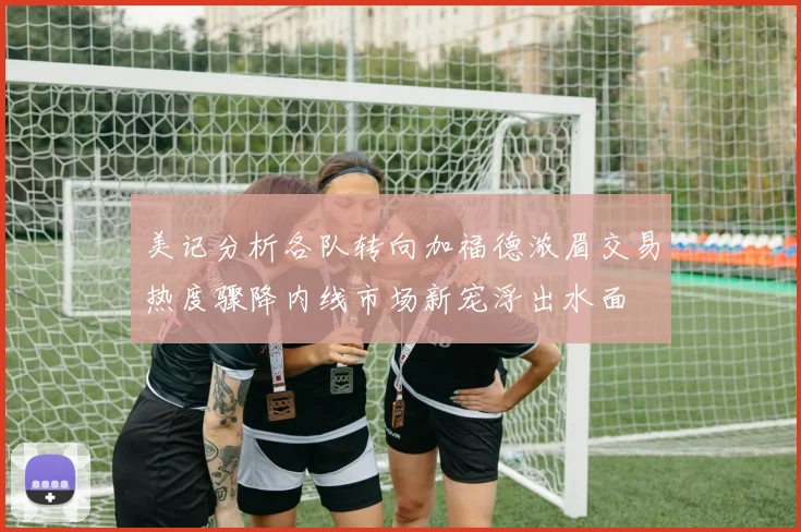 美记分析各队转向加福德浓眉交易热度骤降内线市场新宠浮出水面