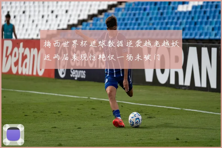 梅西世界杯进球数据逆袭越老越妖近两届表现惊艳仅一场未破门