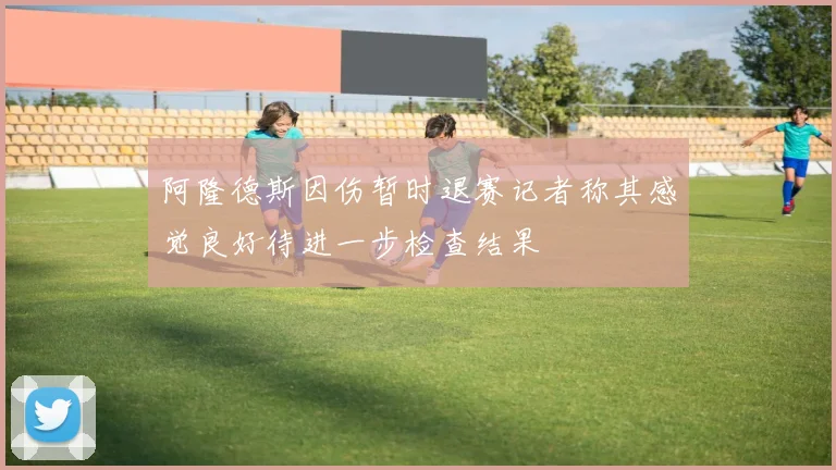 阿隆德斯因伤暂时退赛记者称其感觉良好待进一步检查结果
