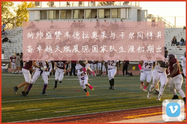 纳帅盛赞韦德拉奥果与卡尔同样具备卓越天赋展现国家队生涯初期出色表现