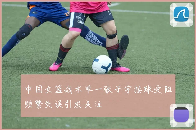 中国女篮战术单一张子宇接球受阻频繁失误引发关注