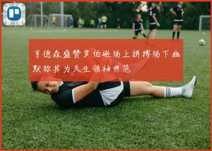 亨德森盛赞罗伯逊场上拼搏场下幽默称其为天生领袖典范
