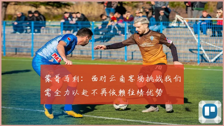 蒙哥马利：面对云南客场挑战我们需全力以赴不再依赖往绩优势