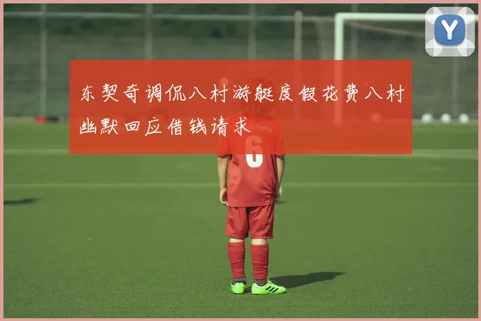 东契奇调侃八村游艇度假花费八村幽默回应借钱请求