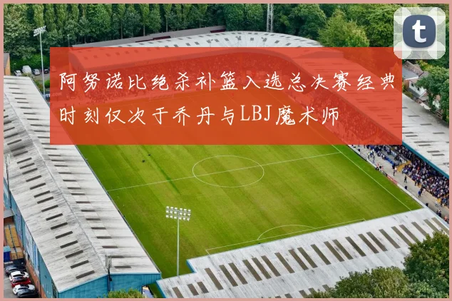 阿努诺比绝杀补篮入选总决赛经典时刻仅次于乔丹与LBJ魔术师