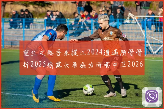 重生之路吾米提江2024遭遇颅骨骨折2025崭露头角成为海港中卫2026冲击U23冠军