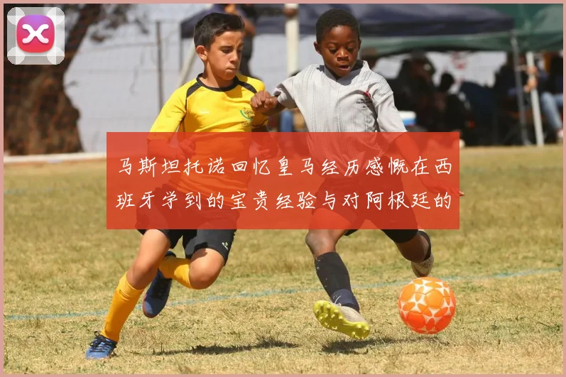 马斯坦托诺回忆皇马经历感慨在西班牙学到的宝贵经验与对阿根廷的思念